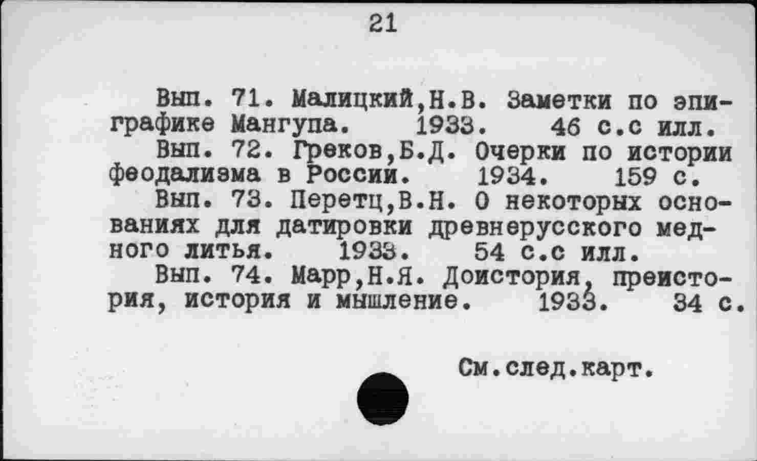 ﻿21
Вып. 71. Малицкий,Н.В. Заметки по эпиграфике Мангуна, 1933.	46 с.с илл.
Вып. 72. Греков,Б.Д. Очерки по истории феодализма в России. 1934.	159 с.
Вып. 73. Перетц,В.Н. О некоторых основаниях для датировки древнерусского медного литья. 1933.	54 с.с илл.
Вып. 74. Марр,Н.Я. Доистория, преистория, история и мышление. 1933.	34 с.
См.след.карт.